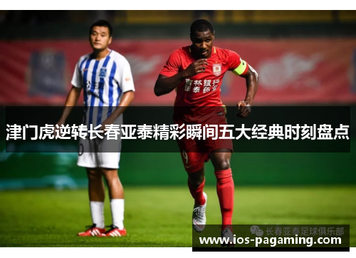 津门虎逆转长春亚泰精彩瞬间五大经典时刻盘点