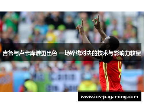 吉鲁与卢卡库谁更出色 一场锋线对决的技术与影响力较量 吉鲁与卢卡库谁更出色 一场锋线对决的技术与影响力较量