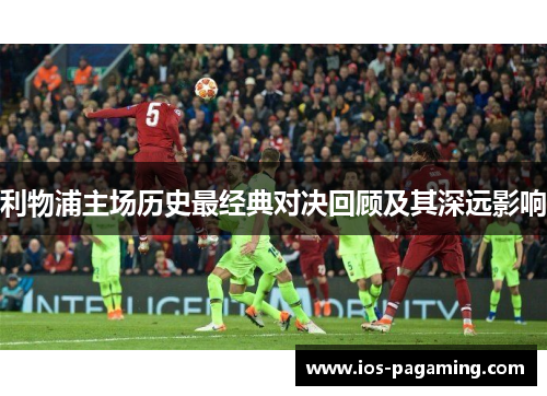 利物浦主场历史最经典对决回顾及其深远影响 利物浦主场历史最经典对决回顾及其深远影响