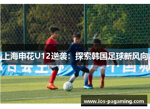 上海申花U12逆袭:探索韩国足球新风向 上海申花U12逆袭:探索韩国足球新风向