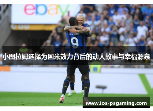 小图拉姆选择为国米效力背后的动人故事与幸福源泉 小图拉姆选择为国米效力背后的动人故事与幸福源泉