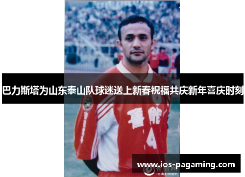 巴力斯塔为山东泰山队球迷送上新春祝福共庆新年喜庆时刻 巴力斯塔为山东泰山队球迷送上新春祝福共庆新年喜庆时刻
