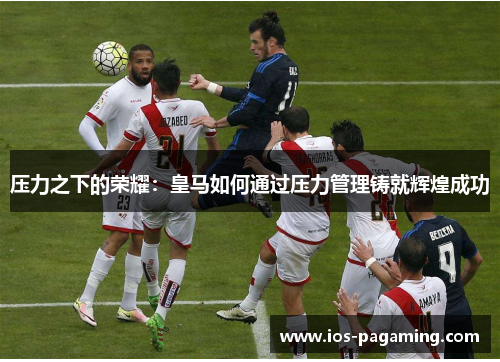 压力之下的荣耀:皇马如何通过压力管理铸就辉煌成功 压力之下的荣耀:皇马如何通过压力管理铸就辉煌成功
