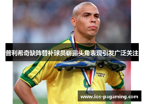普利希奇缺阵替补球员崭露头角表现引发广泛关注 普利希奇缺阵替补球员崭露头角表现引发广泛关注