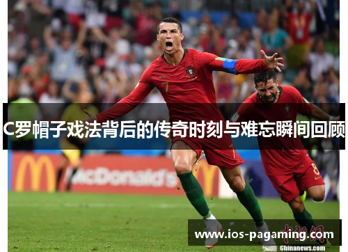C罗帽子戏法背后的传奇时刻与难忘瞬间回顾 C罗帽子戏法背后的传奇时刻与难忘瞬间回顾