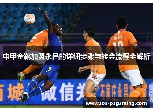 中甲金靴加盟永昌的详细步骤与转会流程全解析 中甲金靴加盟永昌的详细步骤与转会流程全解析