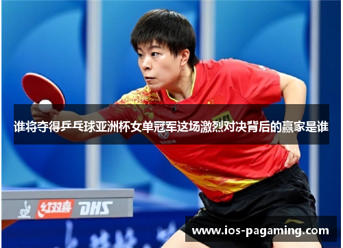 谁将夺得乒乓球亚洲杯女单冠军这场激烈对决背后的赢家是谁