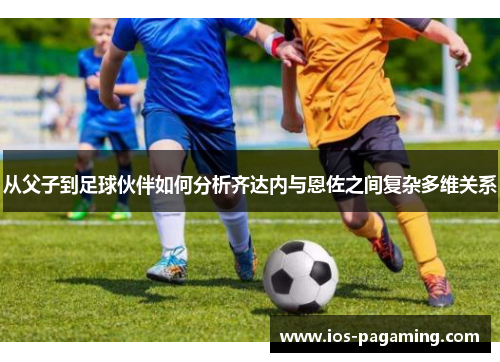 从父子到足球伙伴如何分析齐达内与恩佐之间复杂多维关系 从父子到足球伙伴如何分析齐达内与恩佐之间复杂多维关系