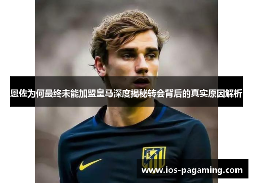 恩佐为何最终未能加盟皇马深度揭秘转会背后的真实原因解析 恩佐为何最终未能加盟皇马深度揭秘转会背后的真实原因解析