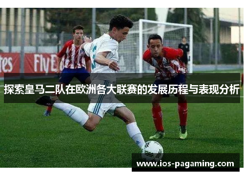 探索皇马二队在欧洲各大联赛的发展历程与表现分析 探索皇马二队在欧洲各大联赛的发展历程与表现分析