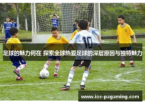 足球的魅力何在 探索全球热爱足球的深层原因与独特魅力