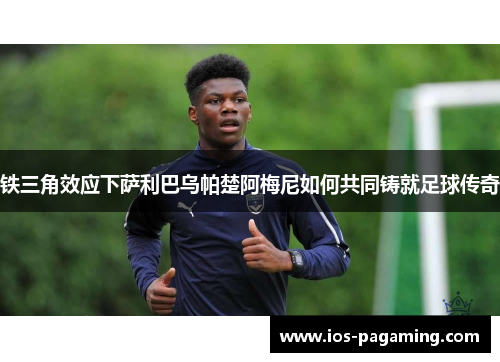 铁三角效应下萨利巴乌帕楚阿梅尼如何共同铸就足球传奇