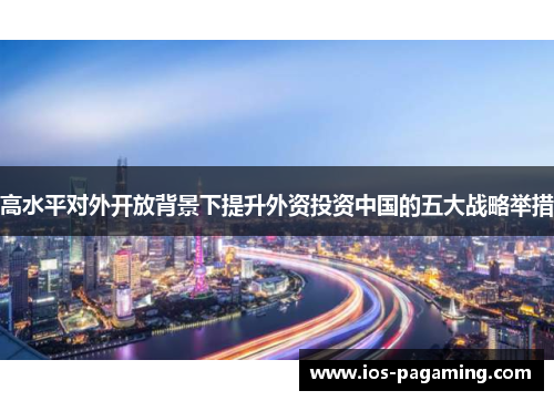 高水平对外开放背景下提升外资投资中国的五大战略举措 高水平对外开放背景下提升外资投资中国的五大战略举措