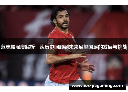 范志毅深度解析:从历史回顾到未来展望国足的发展与挑战 范志毅深度解析:从历史回顾到未来展望国足的发展与挑战