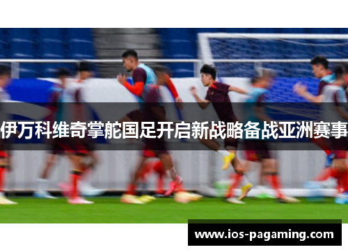 伊万科维奇掌舵国足开启新战略备战亚洲赛事 伊万科维奇掌舵国足开启新战略备战亚洲赛事