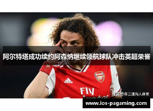 阿尔特塔成功续约阿森纳继续领航球队冲击英超荣誉